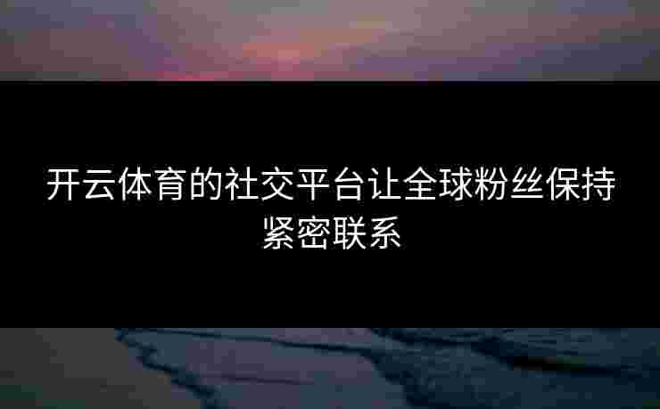 开云体育的社交平台让全球粉丝保持紧密联系